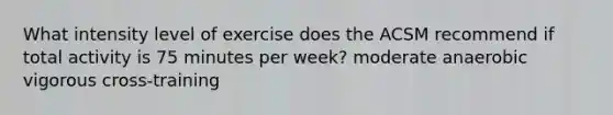 What intensity level of exercise does the ACSM recommend if total activity is 75 minutes per week? moderate anaerobic vigorous cross-training