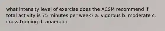 what intensity level of exercise does the ACSM recommend if total activity is 75 minutes per week? a. vigorous b. moderate c. cross-training d. anaerobic