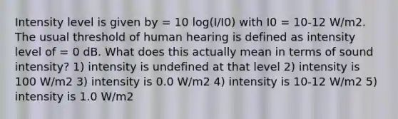 Intensity level is given by = 10 log(I/I0) with I0 = 10-12 W/m2. The usual threshold of human hearing is defined as intensity level of = 0 dB. What does this actually mean in terms of sound intensity? 1) intensity is undefined at that level 2) intensity is 100 W/m2 3) intensity is 0.0 W/m2 4) intensity is 10-12 W/m2 5) intensity is 1.0 W/m2