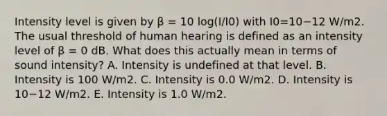 Intensity level is given by β = 10 log(I/I0) with I0=10−12 W/m2. The usual threshold of human hearing is defined as an intensity level of β = 0 dB. What does this actually mean in terms of sound intensity? A. Intensity is undefined at that level. B. Intensity is 100 W/m2. C. Intensity is 0.0 W/m2. D. Intensity is 10−12 W/m2. E. Intensity is 1.0 W/m2.