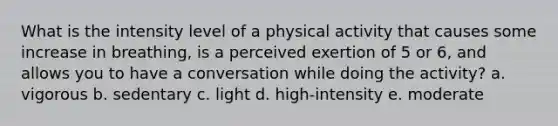 What is the intensity level of a physical activity that causes some increase in breathing, is a perceived exertion of 5 or 6, and allows you to have a conversation while doing the activity? a. vigorous b. sedentary c. light d. high-intensity e. moderate