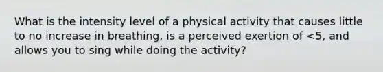 What is the intensity level of a physical activity that causes little to no increase in breathing, is a perceived exertion of <5, and allows you to sing while doing the activity?