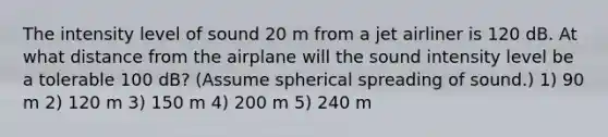 The intensity level of sound 20 m from a jet airliner is 120 dB. At what distance from the airplane will the sound intensity level be a tolerable 100 dB? (Assume spherical spreading of sound.) 1) 90 m 2) 120 m 3) 150 m 4) 200 m 5) 240 m