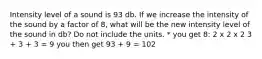 Intensity level of a sound is 93 db. If we increase the intensity of the sound by a factor of 8, what will be the new intensity level of the sound in db? Do not include the units. * you get 8: 2 x 2 x 2 3 + 3 + 3 = 9 you then get 93 + 9 = 102