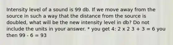 Intensity level of a sound is 99 db. If we move away from the source in such a way that the distance from the source is doubled, what will be the new intensity level in db? Do not include the units in your answer. * you get 4: 2 x 2 3 + 3 = 6 you then 99 - 6 = 93