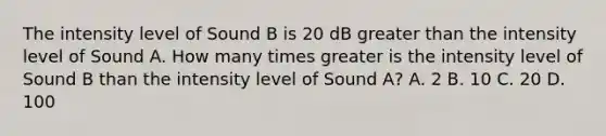 The intensity level of Sound B is 20 dB greater than the intensity level of Sound A. How many times greater is the intensity level of Sound B than the intensity level of Sound A? A. 2 B. 10 C. 20 D. 100