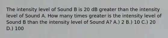 The intensity level of Sound B is 20 dB greater than the intensity level of Sound A. How many times greater is the intensity level of Sound B than the intensity level of Sound A? A.) 2 B.) 10 C.) 20 D.) 100