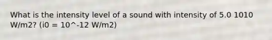 What is the intensity level of a sound with intensity of 5.0 1010 W/m2? (i0 = 10^-12 W/m2)