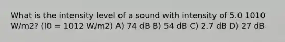 What is the intensity level of a sound with intensity of 5.0 1010 W/m2? (I0 = 1012 W/m2) A) 74 dB B) 54 dB C) 2.7 dB D) 27 dB