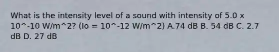 What is the intensity level of a sound with intensity of 5.0 x 10^-10 W/m^2? (Io = 10^-12 W/m^2) A.74 dB B. 54 dB C. 2.7 dB D. 27 dB