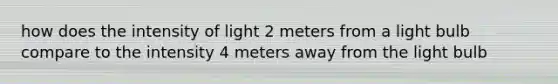 how does the intensity of light 2 meters from a light bulb compare to the intensity 4 meters away from the light bulb