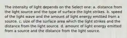 The intensity of light depends on the Select one: a. distance from the light source and the type of surface the light strikes. b. speed of the light wave and the amount of light energy emitted from a source. c. size of the surface area which the light strikes and the distance from the light source. d. amount of light energy emitted from a source and the distance from the light source.