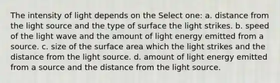 The intensity of light depends on the Select one: a. distance from the light source and the type of surface the light strikes. b. speed of the light wave and the amount of light energy emitted from a source. c. size of the surface area which the light strikes and the distance from the light source. d. amount of light energy emitted from a source and the distance from the light source.