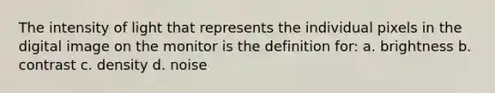 The intensity of light that represents the individual pixels in the digital image on the monitor is the definition for: a. brightness b. contrast c. density d. noise