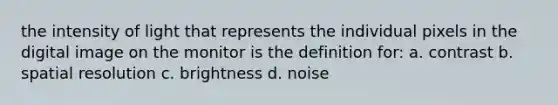 the intensity of light that represents the individual pixels in the digital image on the monitor is the definition for: a. contrast b. spatial resolution c. brightness d. noise