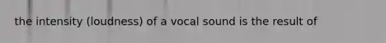 the intensity (loudness) of a vocal sound is the result of