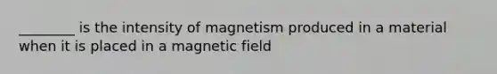 ________ is the intensity of magnetism produced in a material when it is placed in a magnetic field