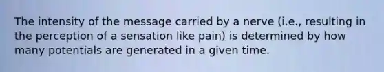 The intensity of the message carried by a nerve (i.e., resulting in the perception of a sensation like pain) is determined by how many potentials are generated in a given time.