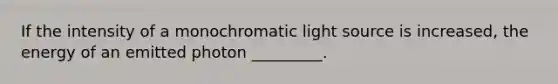 If the intensity of a monochromatic light source is increased, the energy of an emitted photon _________.