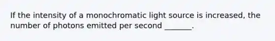 If the intensity of a monochromatic light source is increased, the number of photons emitted per second _______.