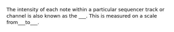 The intensity of each note within a particular sequencer track or channel is also known as the ___. This is measured on a scale from___to___.