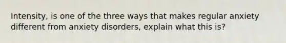 Intensity, is one of the three ways that makes regular anxiety different from anxiety disorders, explain what this is?