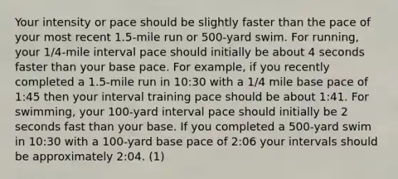 Your intensity or pace should be slightly faster than the pace of your most recent 1.5-mile run or 500-yard swim. For running, your 1/4-mile interval pace should initially be about 4 seconds faster than your base pace. For example, if you recently completed a 1.5-mile run in 10:30 with a 1/4 mile base pace of 1:45 then your interval training pace should be about 1:41. For swimming, your 100-yard interval pace should initially be 2 seconds fast than your base. If you completed a 500-yard swim in 10:30 with a 100-yard base pace of 2:06 your intervals should be approximately 2:04. (1)