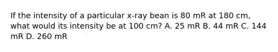 If the intensity of a particular x-ray bean is 80 mR at 180 cm, what would its intensity be at 100 cm? A. 25 mR B. 44 mR C. 144 mR D. 260 mR