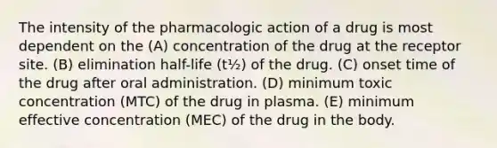 The intensity of the pharmacologic action of a drug is most dependent on the (A) concentration of the drug at the receptor site. (B) elimination half-life (t½) of the drug. (C) onset time of the drug after oral administration. (D) minimum toxic concentration (MTC) of the drug in plasma. (E) minimum effective concentration (MEC) of the drug in the body.