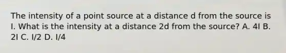 The intensity of a point source at a distance d from the source is I. What is the intensity at a distance 2d from the source? A. 4I B. 2I C. I/2 D. I/4