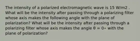 The intensity of a polarized electromagnetic wave is 15 W/m2 . What will be the intensity after passing through a polarizing filter whose axis makes the following angle with the plane of polarization? What will be the intensity after passing through a polarizing filter whose axis makes the angle θ = 0∘ with the plane of polarization?