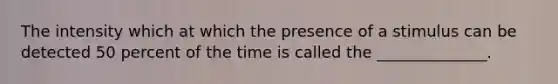 The intensity which at which the presence of a stimulus can be detected 50 percent of the time is called the ______________.