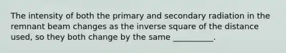 The intensity of both the primary and secondary radiation in the remnant beam changes as the inverse square of the distance used, so they both change by the same __________.