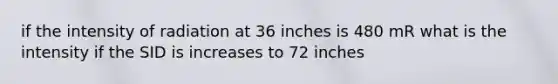 if the intensity of radiation at 36 inches is 480 mR what is the intensity if the SID is increases to 72 inches