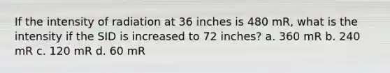 If the intensity of radiation at 36 inches is 480 mR, what is the intensity if the SID is increased to 72 inches? a. 360 mR b. 240 mR c. 120 mR d. 60 mR