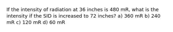 If the intensity of radiation at 36 inches is 480 mR, what is the intensity if the SID is increased to 72 inches? a) 360 mR b) 240 mR c) 120 mR d) 60 mR