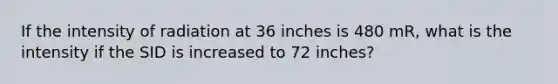 If the intensity of radiation at 36 inches is 480 mR, what is the intensity if the SID is increased to 72 inches?