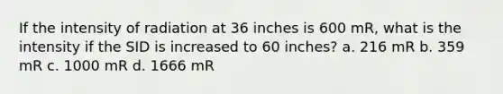 If the intensity of radiation at 36 inches is 600 mR, what is the intensity if the SID is increased to 60 inches? a. 216 mR b. 359 mR c. 1000 mR d. 1666 mR