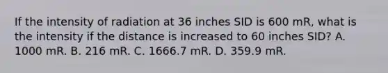 If the intensity of radiation at 36 inches SID is 600 mR, what is the intensity if the distance is increased to 60 inches SID? A. 1000 mR. B. 216 mR. C. 1666.7 mR. D. 359.9 mR.