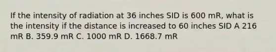 If the intensity of radiation at 36 inches SID is 600 mR, what is the intensity if the distance is increased to 60 inches SID A 216 mR B. 359.9 mR C. 1000 mR D. 1668.7 mR