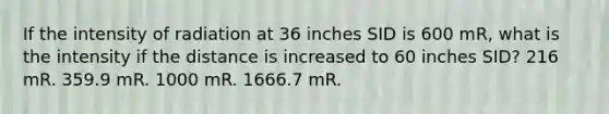 If the intensity of radiation at 36 inches SID is 600 mR, what is the intensity if the distance is increased to 60 inches SID? 216 mR. 359.9 mR. 1000 mR. 1666.7 mR.