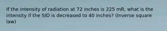 If the intensity of radiation at 72 inches is 225 mR, what is the intensity if the SID is decreased to 40 inches? (Inverse square law)