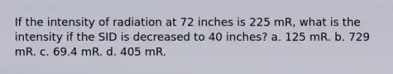 If the intensity of radiation at 72 inches is 225 mR, what is the intensity if the SID is decreased to 40 inches? a. 125 mR. b. 729 mR. c. 69.4 mR. d. 405 mR.