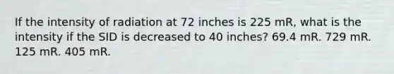 If the intensity of radiation at 72 inches is 225 mR, what is the intensity if the SID is decreased to 40 inches? 69.4 mR. 729 mR. 125 mR. 405 mR.