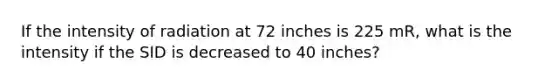 If the intensity of radiation at 72 inches is 225 mR, what is the intensity if the SID is decreased to 40 inches?