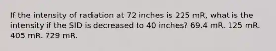 If the intensity of radiation at 72 inches is 225 mR, what is the intensity if the SID is decreased to 40 inches? 69.4 mR. 125 mR. 405 mR. 729 mR.