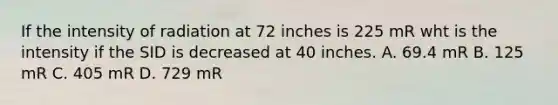 If the intensity of radiation at 72 inches is 225 mR wht is the intensity if the SID is decreased at 40 inches. A. 69.4 mR B. 125 mR C. 405 mR D. 729 mR