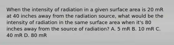 When the intensity of radiation in a given surface area is 20 mR at 40 inches away from the radiation source, what would be the intensity of radiation in the same surface area when it's 80 inches away from the source of radiation? A. 5 mR B. 10 mR C. 40 mR D. 80 mR