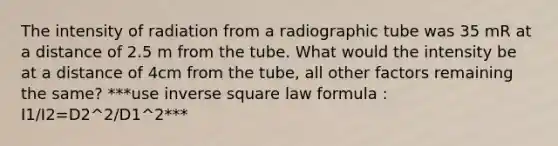 The intensity of radiation from a radiographic tube was 35 mR at a distance of 2.5 m from the tube. What would the intensity be at a distance of 4cm from the tube, all other factors remaining the same? ***use inverse square law formula : I1/I2=D2^2/D1^2***