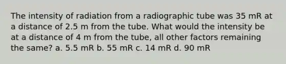 The intensity of radiation from a radiographic tube was 35 mR at a distance of 2.5 m from the tube. What would the intensity be at a distance of 4 m from the tube, all other factors remaining the same? a. 5.5 mR b. 55 mR c. 14 mR d. 90 mR